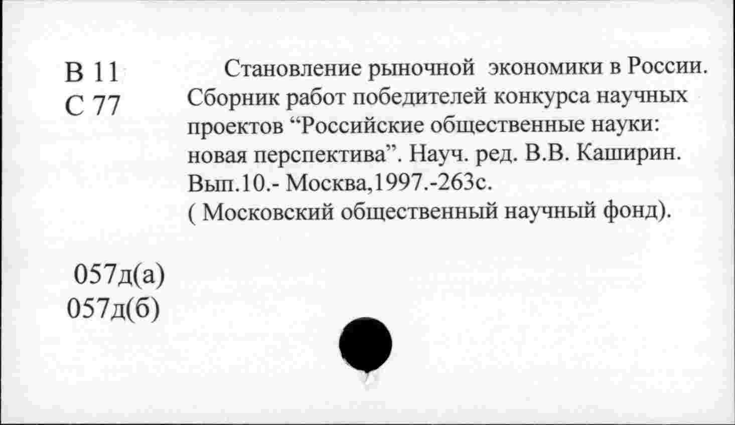 ﻿В 11
С 77
Становление рыночной экономики в России.
Сборник работ победителей конкурса научных проектов “Российские общественные науки: новая перспектива”. Науч. ред. В.В. Каширин. Вып.10.- Москва, 1997.-263с.
( Московский общественный научный фонд).
057д(а)
057д(б)